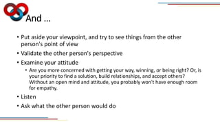 And …
• Put aside your viewpoint, and try to see things from the other
person's point of view
• Validate the other person's perspective
• Examine your attitude
• Are you more concerned with getting your way, winning, or being right? Or, is
your priority to find a solution, build relationships, and accept others?
Without an open mind and attitude, you probably won't have enough room
for empathy.
• Listen
• Ask what the other person would do
 
