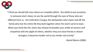 “I think we should talk more about our empathy deficit - the ability to put ourselves
in someone else's shoes; to see the world through the eyes of those who are
different from us - the child who's hungry, the steelworker who's been laid off, the
family who lost the entire life they built together when the storm came to town.
When you think like this, when you choose to broaden your ambit of concern and
empathize with the plight of others, whether they are close friends or distant
strangers; it becomes harder not to act; harder not to help.”
- Barak Obama (2006)
 