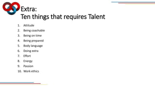 Extra:
Ten things that requires Talent
1. Attitude
2. Being coachable
3. Being on time
4. Being prepared
5. Body language
6. Doing extra
7. Effort
8. Energy
9. Passion
10. Work ethics
 