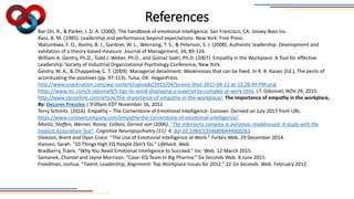 References
Bar-On, R., & Parker, J. D. A. (2000). The handbook of emotional intelligence. San Francisco, CA: Jossey-Bass Inc.
Bass, B. M. (1985). Leadership and performance beyond expectations. New York: Free Press.
Walumbwa, F. O., Avolio, B. J., Gardner, W. L., Wernsing, T. S., & Peterson, S. J. (2008). Authentic leadership: Development and
validation of a theory-based measure. Journal of Management, 34, 89-126.
William A. Gentry, Ph.D., Todd J. Weber, Ph.D., and Golnaz Sadri, Ph.D. (2007). Empathy in the Workplace: A Tool for effective
Leadership. Society of Industrial Organizational Psychology Conference, New York.
Gentry, W. A., & Chappelow, C. T. (2009). Managerial derailment: Weaknesses that can be fixed. In R. B. Kaiser (Ed.), The perils of
accentuating the positives (pp. 97-113). Tulsa, OK: HoganPress.
http://www.snacknation.com/wp-content/uploads/2015/04/Screen-Shot-2015-04-22-at-12.26.49-PM.png
https://www.inc.com/jt-odonnell/5-tips-to-avoid-displaying-a-superiority-complex-at-work.html. J.T. Odonnel, NOV 29, 2015.
http://www.sbnonline.com/article/the-importance-of-empathy-in-the-workplace/. The importance of empathy in the workplace,
By: DeLores Pressley | 9:09pm EDT November 16, 2012
Terry Schmitz. (2016). Empathy – The Cornerstone of Emotional Intelligence. Conover. Derived on July 2017 from URL:
https://www.conovercompany.com/empathy-the-cornerstone-of-emotional-intelligence/.
Moritz, Steffen; Werner, Ronny; Collani, Gernot von (2006). "The inferiority complex in paranoia readdressed: A study with the
Implicit Association Test". Cognitive Neuropsychiatry (11): 4. doi:10.1080/13546800444000263
Gleeson, Brent and Dyan Crace. “The Use of Emotional Intelligence at Work.” Forbes.Web. 29 December 2014.
Hansen, Sarah. “10 Things High EQ People Don’t Do.” Lifehack. Web.
Bradberry, Travis. “Why You Need Emotional Intelligence to Succeed.” Inc. Web. 12 March 2015.
Samanek, Chantel and Jayne Morrison. “Case: EQ Team in Big Pharma.” Six Seconds.Web. 8 June 2015.
Freedman, Joshua. “Talent, Leadership, Alignment: Top Workplace Issues for 2012.” 22 Six Seconds. Web. February 2012.
 