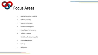 Focus Areas
• Apathy, Sympathy, Empathy
• Defining empathy
• Superiority Complex
• Emotional Intelligence
• Empathy and Performance
• Types of Empathy
• Guidelines for being Empathic
• Listening guidelines
• Sum-up
• References
 