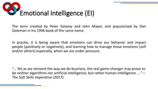 Emotional Intelligence (EI)
The term created by Peter Salavoy and John Mayer, and popularized by Dan
Goleman in his 1996 book of the same name.
In practie, it is being aware that emotions can drive our behavior and impact
people (positively or negatively), and learning how to manage those emotions (self
and/or others) especially, when we are under pressure.
“… Yet as we reinvent the way we do business, the real game-changer may prove to
be neither algorithms nor artificial intelligence, but rather human intelligence. …” –
The Soft Skills Imperative (2017).
 