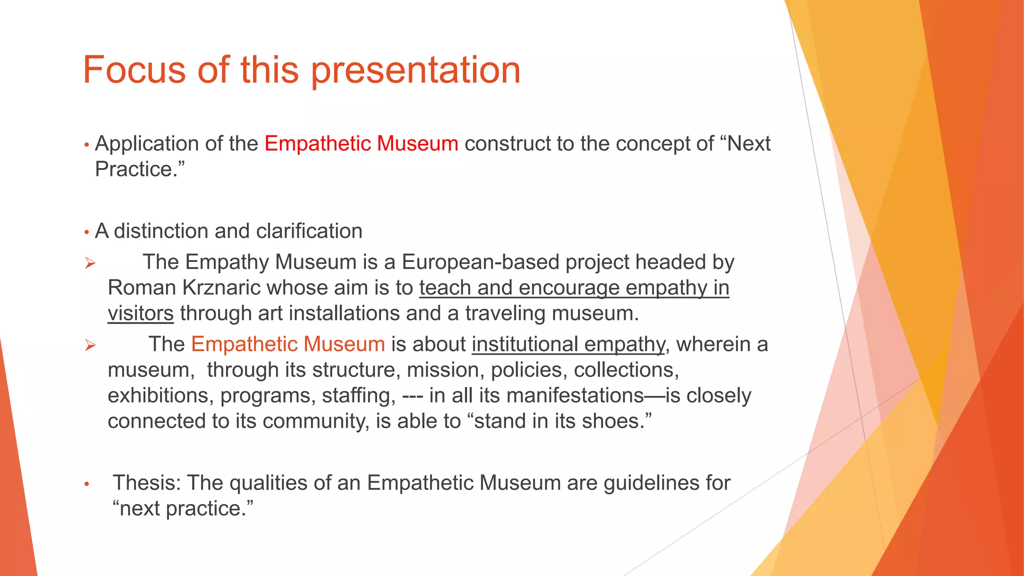 Focus of this presentation
• Application of the Empathetic Museum construct to the concept of “Next
Practice.”
• A distinction and clarification
 The Empathy Museum is a European-based project headed by
Roman Krznaric whose aim is to teach and encourage empathy in
visitors through art installations and a traveling museum.
 The Empathetic Museum is about institutional empathy, wherein a
museum, through its structure, mission, policies, collections,
exhibitions, programs, staffing, --- in all its manifestations—is closely
connected to its community, is able to “stand in its shoes.”
• Thesis: The qualities of an Empathetic Museum are guidelines for
“next practice.”
 