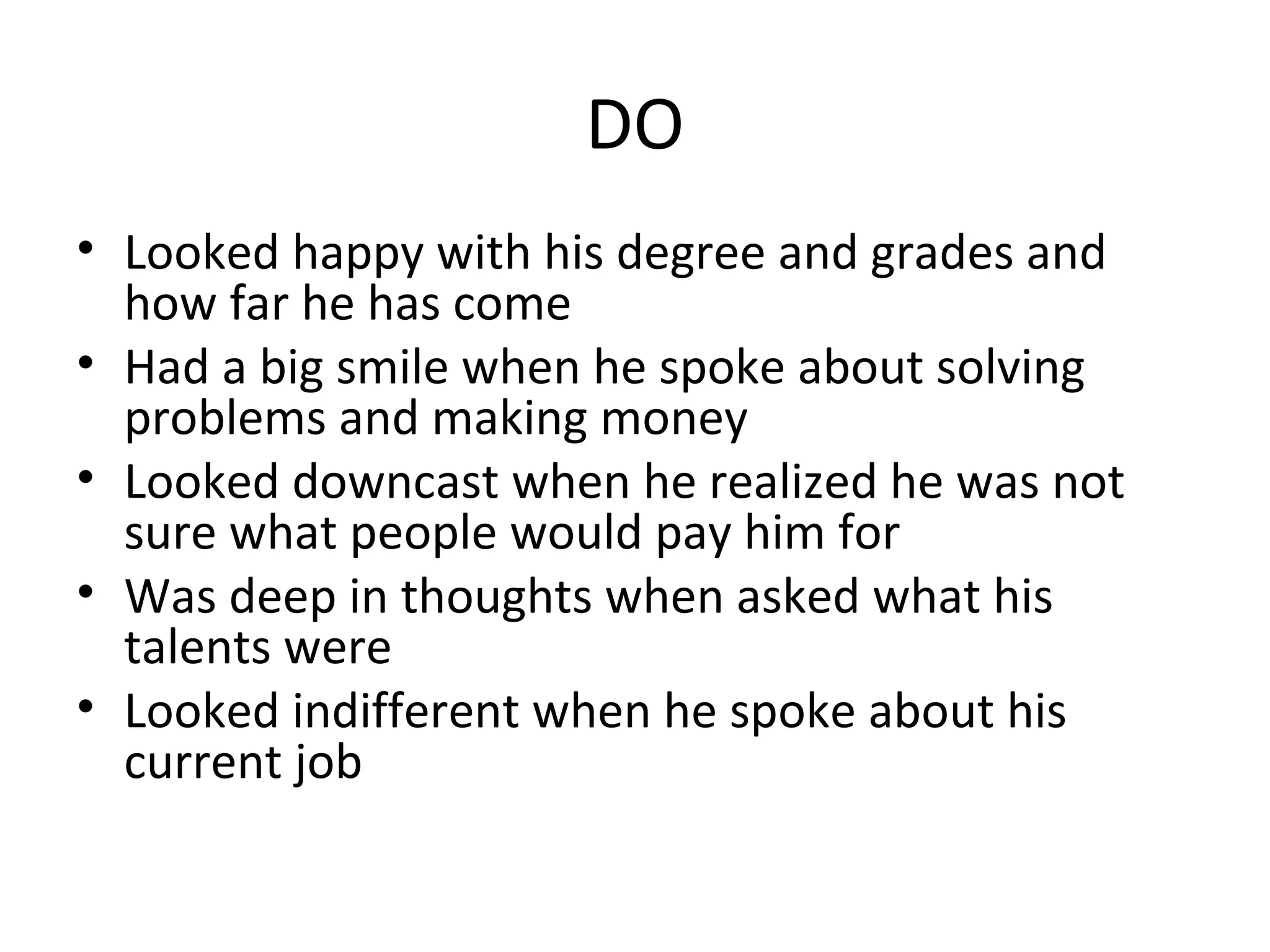 DO
• Looked happy with his degree and grades and
how far he has come
• Had a big smile when he spoke about solving
problems and making money
• Looked downcast when he realized he was not
sure what people would pay him for
• Was deep in thoughts when asked what his
talents were
• Looked indifferent when he spoke about his
current job
 