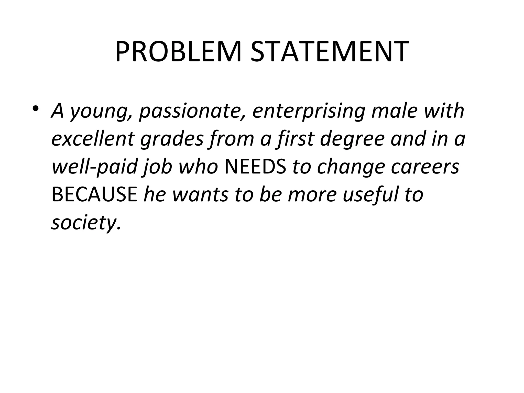 PROBLEM STATEMENT
• A young, passionate, enterprising male with
excellent grades from a first degree and in a
well-paid job who NEEDS to change careers
BECAUSE he wants to be more useful to
society.
 