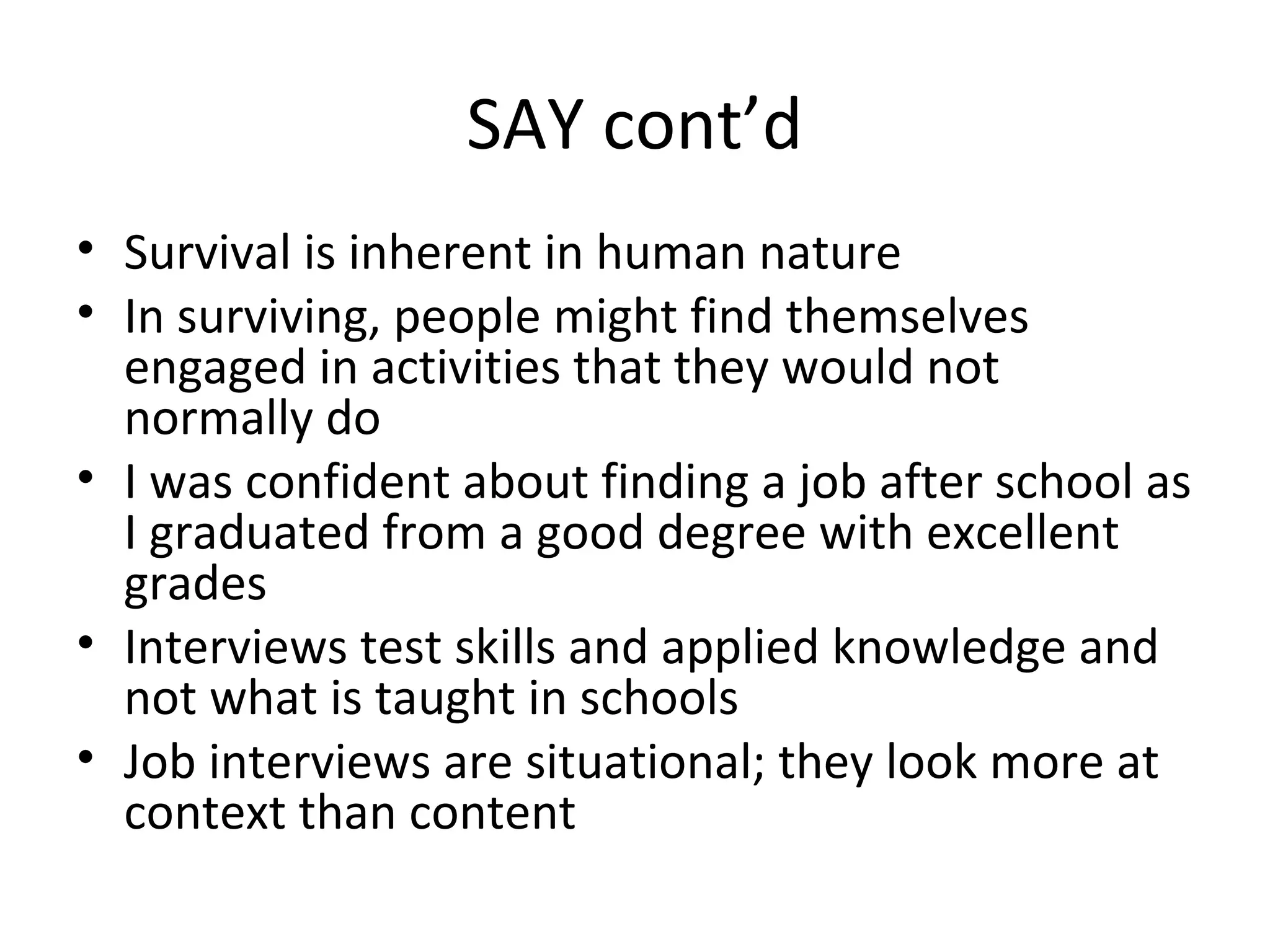 SAY cont’d
• Survival is inherent in human nature
• In surviving, people might find themselves
engaged in activities that they would not
normally do
• I was confident about finding a job after school as
I graduated from a good degree with excellent
grades
• Interviews test skills and applied knowledge and
not what is taught in schools
• Job interviews are situational; they look more at
context than content
 