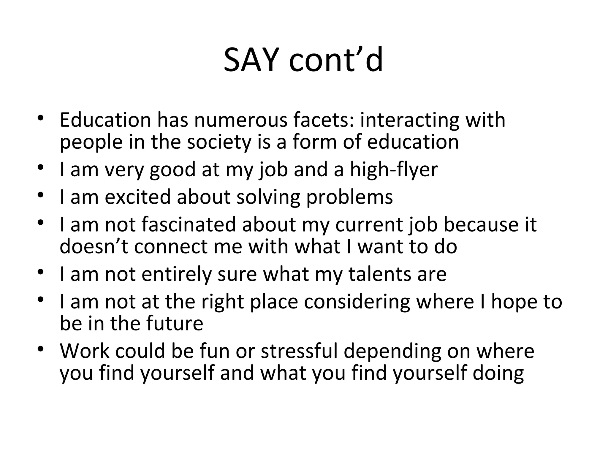 SAY cont’d
• Education has numerous facets: interacting with
people in the society is a form of education
• I am very good at my job and a high-flyer
• I am excited about solving problems
• I am not fascinated about my current job because it
doesn’t connect me with what I want to do
• I am not entirely sure what my talents are
• I am not at the right place considering where I hope to
be in the future
• Work could be fun or stressful depending on where
you find yourself and what you find yourself doing
 