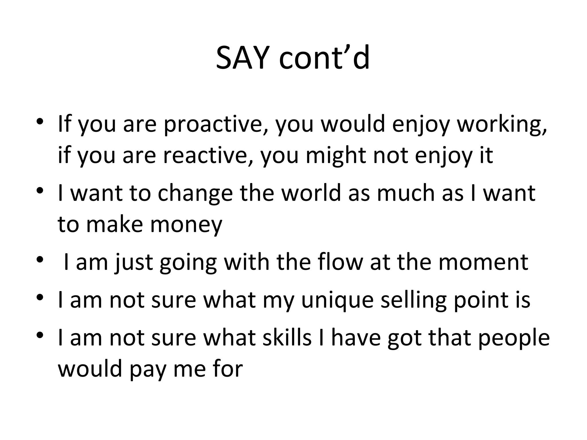 SAY cont’d
• If you are proactive, you would enjoy working,
if you are reactive, you might not enjoy it
• I want to change the world as much as I want
to make money
• I am just going with the flow at the moment
• I am not sure what my unique selling point is
• I am not sure what skills I have got that people
would pay me for
 
