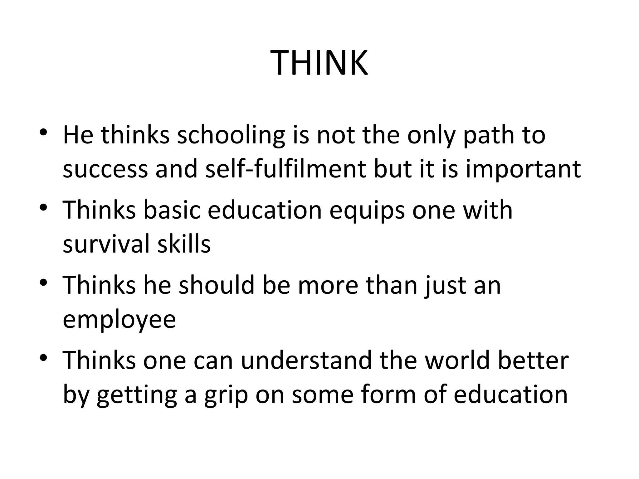 THINK
• He thinks schooling is not the only path to
success and self-fulfilment but it is important
• Thinks basic education equips one with
survival skills
• Thinks he should be more than just an
employee
• Thinks one can understand the world better
by getting a grip on some form of education
 
