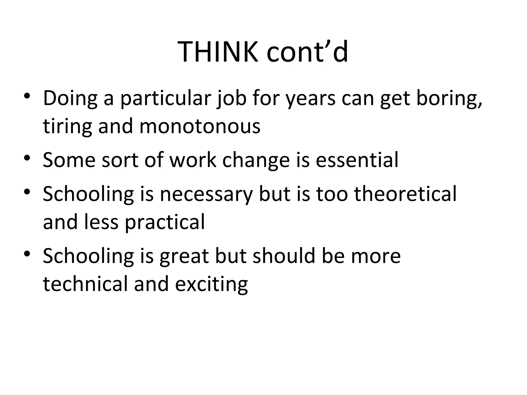 THINK cont’d
• Doing a particular job for years can get boring,
tiring and monotonous
• Some sort of work change is essential
• Schooling is necessary but is too theoretical
and less practical
• Schooling is great but should be more
technical and exciting
 