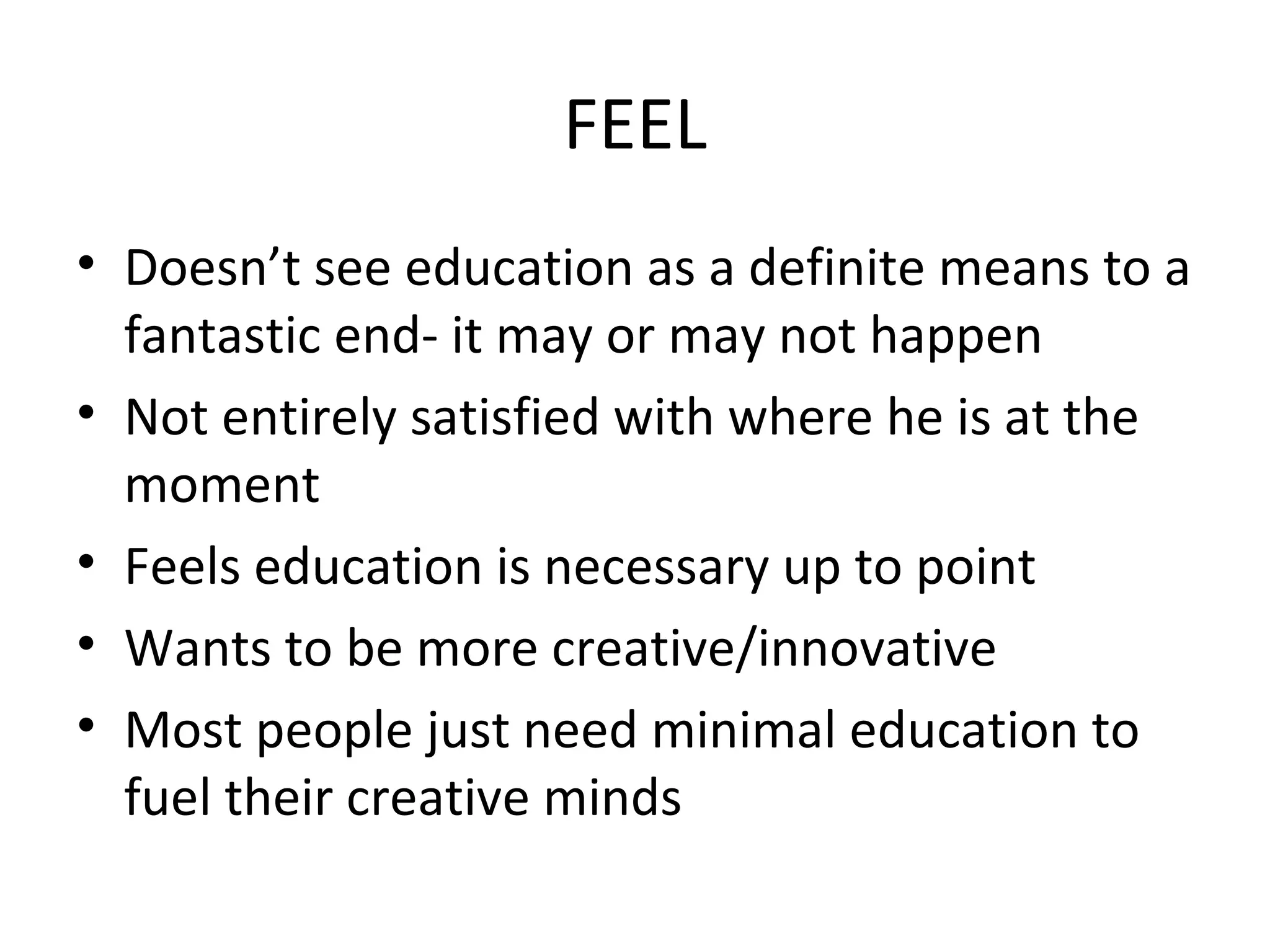 FEEL
• Doesn’t see education as a definite means to a
fantastic end- it may or may not happen
• Not entirely satisfied with where he is at the
moment
• Feels education is necessary up to point
• Wants to be more creative/innovative
• Most people just need minimal education to
fuel their creative minds
 