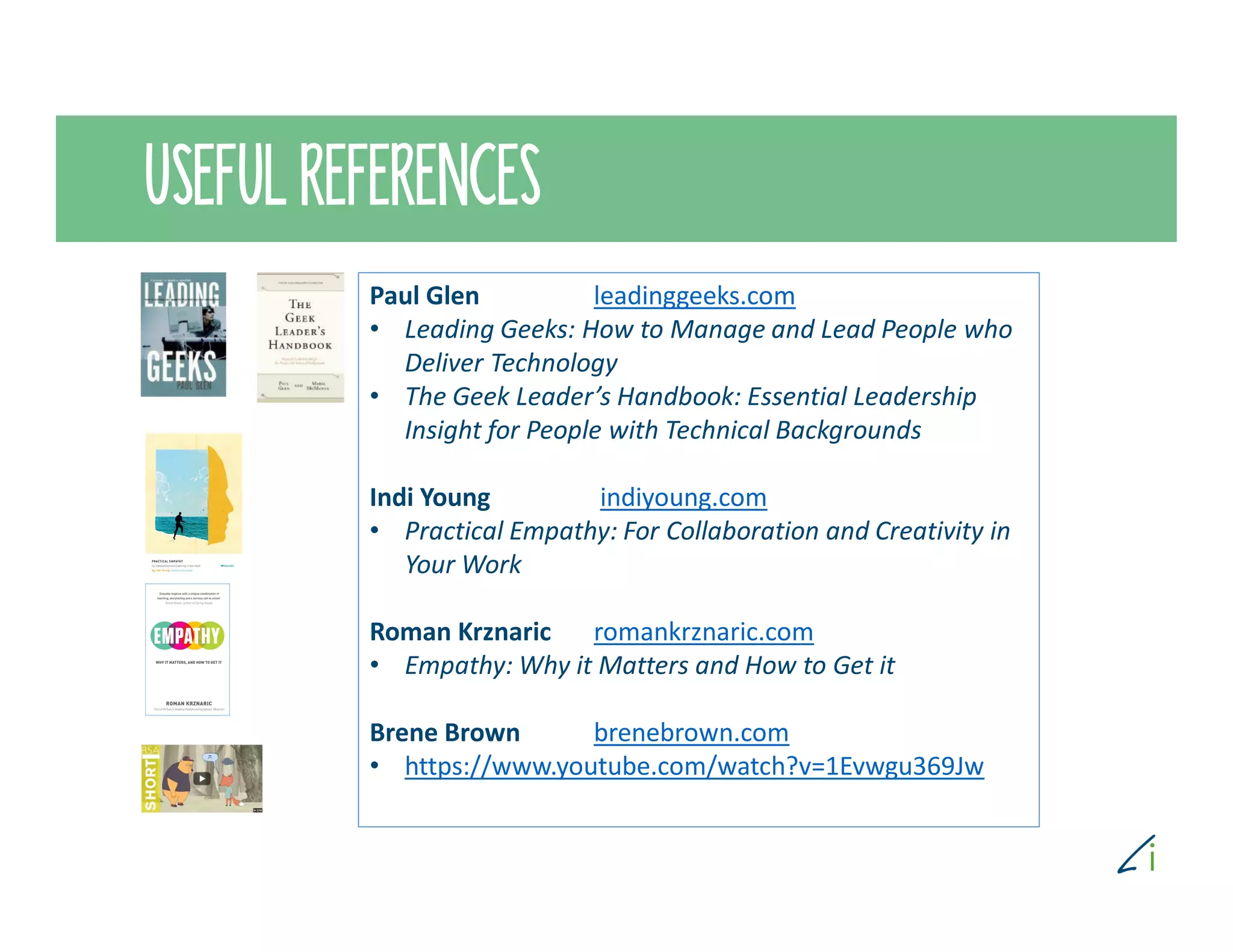USEFUL REFERENCES
Paul Glen leadinggeeks.com
• Leading Geeks: How to Manage and Lead People who
Deliver Technology
• The Geek Leader’s Handbook: Essential Leadership
Insight for People with Technical Backgrounds
Indi Young indiyoung.com
• Practical Empathy: For Collaboration and Creativity in
Your Work
Roman Krznaric romankrznaric.com
• Empathy: Why it Matters and How to Get it
Brene Brown brenebrown.com
• https://www.youtube.com/watch?v=1Evwgu369Jw
 