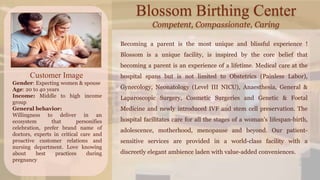 Blossom Birthing Center
Competent, Compassionate, Caring
Customer Image
Gender: Expecting women & spouse
Age: 20 to 40 years
Income: Middle to high income
group
General behavior:
Willingness to deliver in an
ecosystem that personifies
celebration, prefer brand name of
doctors, experts in critical care and
proactive customer relations and
nursing department. Love knowing
about best practices during
pregnancy
Becoming a parent is the most unique and blissful experience !
Blossom is a unique facility, is inspired by the core belief that
becoming a parent is an experience of a lifetime. Medical care at the
hospital spans but is not limited to Obstetrics (Painless Labor),
Gynecology, Neonatology (Level III NICU), Anaesthesia, General &
Laparoscopic Surgery, Cosmetic Surgeries and Genetic & Foetal
Medicine and newly introduced IVF and stem cell preservation. The
hospital facilitates care for all the stages of a woman's lifespan-birth,
adolescence, motherhood, menopause and beyond. Our patient-
sensitive services are provided in a world-class facility with a
discreetly elegant ambience laden with value-added conveniences.
 