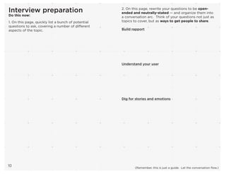 Interview preparation
Do this now:
1. On this page, quickly list a bunch of potential
questions to ask, covering a number of different
aspects of the topic.
10
2. On this page, rewrite your questions to be open-
ended and neutrally-stated — and organize them into
a conversation arc. Think of your questions not just as
topics to cover, but as ways to get people to share.
Build rapport
Understand your user
Dig for stories and emotions
(Remember, this is just a guide. Let the conversation flow.)
 