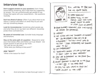 12
Interview tips
Don’t suggest answers to your questions: Even if they
pause before answering, don’t help them by suggesting
an answer. This can unintentionally get people to say
things that agree with your expectations. Ask questions
neutrally.
Don’t be afraid of silence: Often if you allow there to be
silence, a person will reflect on what they’ve just said
and say something deeper.
Look for inconsistencies: Sometimes what people say
and what they do (or say later) are different. Gracefully
probe these contradictions.
Be aware of nonverbal cues: Consider body language
and emotions.
Stay on the same path of a question: Respond to what
your interviewee offers and follow up to go deeper. Use
simple queries to get him to say more:
“Oh, why do you say that?”
“What were you feeling at that point?”
ASK “WHY?”
“What is the reason for that?”
And remember to take thorough notes! >>
 
