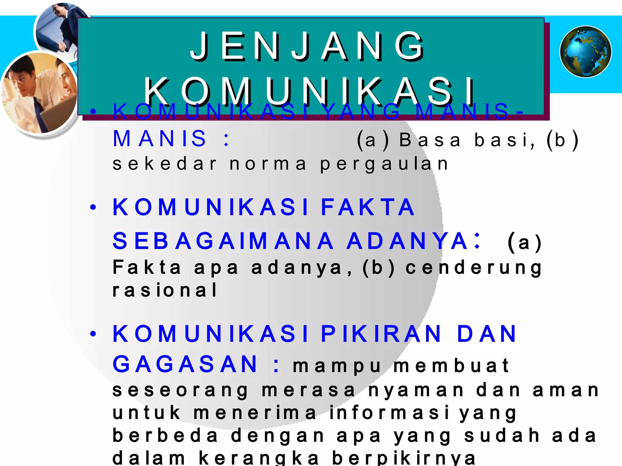 JENJANG KOMUNIKASI KOMUNIKASI YANG MANIS-MANIS :   (a) Basa basi, (b) sekedar norma pergaulan KOMUNIKASI FAKTA SEBAGAIMANA ADANYA :  ( a) Fakta apa adanya, (b) cenderung rasional KOMUNIKASI PIKIRAN DAN GAGASAN :   mampu membuat seseorang merasa nyaman dan aman untuk menerima informasi yang berbeda dengan apa yang sudah ada dalam kerangka berpikirnya KOMUNIKASI PERASAAN :   adanya kedekatan pribadi dan keterlibatan emosi 