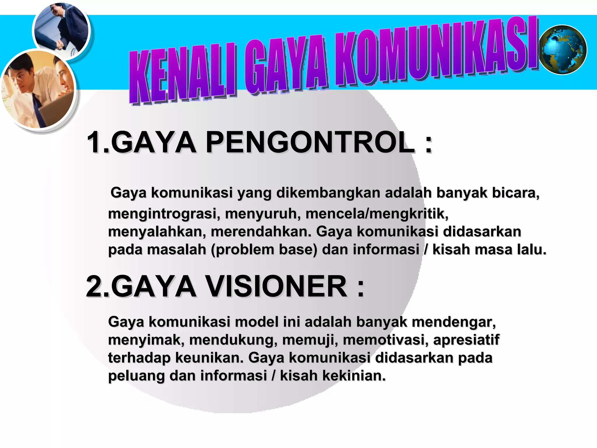 KENALI GAYA KOMUNIKASI  GAYA PENGONTROL :  Gaya komunikasi yang dikembangkan adalah banyak bicara, mengintrograsi, menyuruh, mencela/mengkritik,  menyalahkan, merendahkan. Gaya komunikasi didasarkan  pada masalah (problem base) dan informasi / kisah masa lalu.   2.GAYA VISIONER :  Gaya komunikasi model ini adalah banyak mendengar, menyimak, mendukung, memuji, memotivasi, apresiatif terhadap keunikan.   Gaya komunikasi didasarkan pada peluang dan informasi / kisah kekinian.   