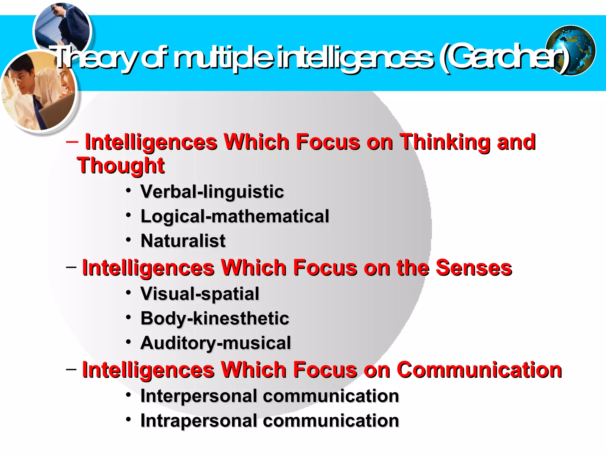 Theory of multiple intelligences  (Gardner) Intelligences Which Focus on Thinking and Thought  Verbal-linguistic  Logical-mathematical  Naturalist  Intelligences Which Focus on the Senses   Visual-spatial  Body-kinesthetic  Auditory-musical  Intelligences Which Focus on Communication   Interpersonal communication Intrapersonal communication  