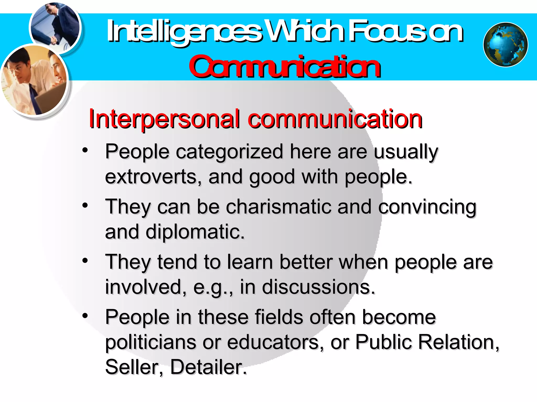 Intelligences Which Focus on  Communication Interpersonal communication   People categorized here are usually extroverts, and good with people.  They can be charismatic and convincing and diplomatic.  They tend to learn better when people are involved, e.g., in discussions.  People in these fields often become politicians or educators, or Public Relation, Seller, Detailer. 