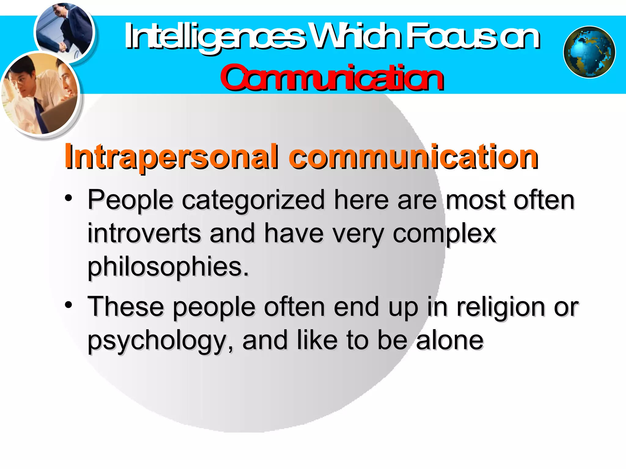 Intrapersonal communication   People categorized here are most often introverts and have very complex philosophies.  These people often end up in religion or psychology, and like to be alone  Intelligences Which Focus on  Communication 