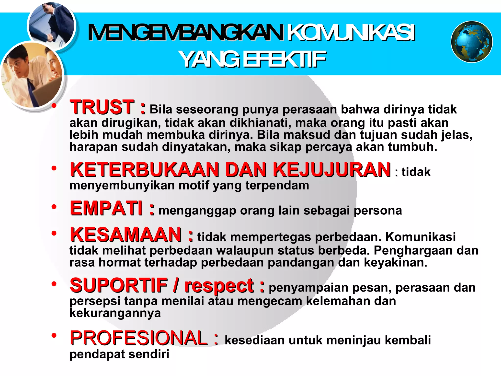 MENGEMBANGKAN  KOMUNIKASI YANG EFEKTIF TRUST :   Bila seseorang punya perasaan bahwa dirinya tidak akan dirugikan, tidak akan dikhianati, maka orang itu pasti akan lebih mudah membuka dirinya. Bila maksud dan tujuan sudah jelas, harapan sudah dinyatakan, maka sikap percaya akan tumbuh.  KETERBUKAAN DAN KEJUJURAN  :  tidak menyembunyikan motif yang terpendam  EMPATI :   menganggap orang lain sebagai persona   KESAMAAN :   tidak mempertegas perbedaan. Komunikasi tidak melihat perbedaan walaupun status berbeda. Penghargaan dan rasa hormat terhadap perbedaan pandangan dan keyakinan .  SUPORTIF / respect :   penyampaian pesan, perasaan dan persepsi tanpa menilai atau mengecam kelemahan dan kekurangannya  PROFESIONAL :   kesediaan untuk meninjau kembali pendapat sendiri  