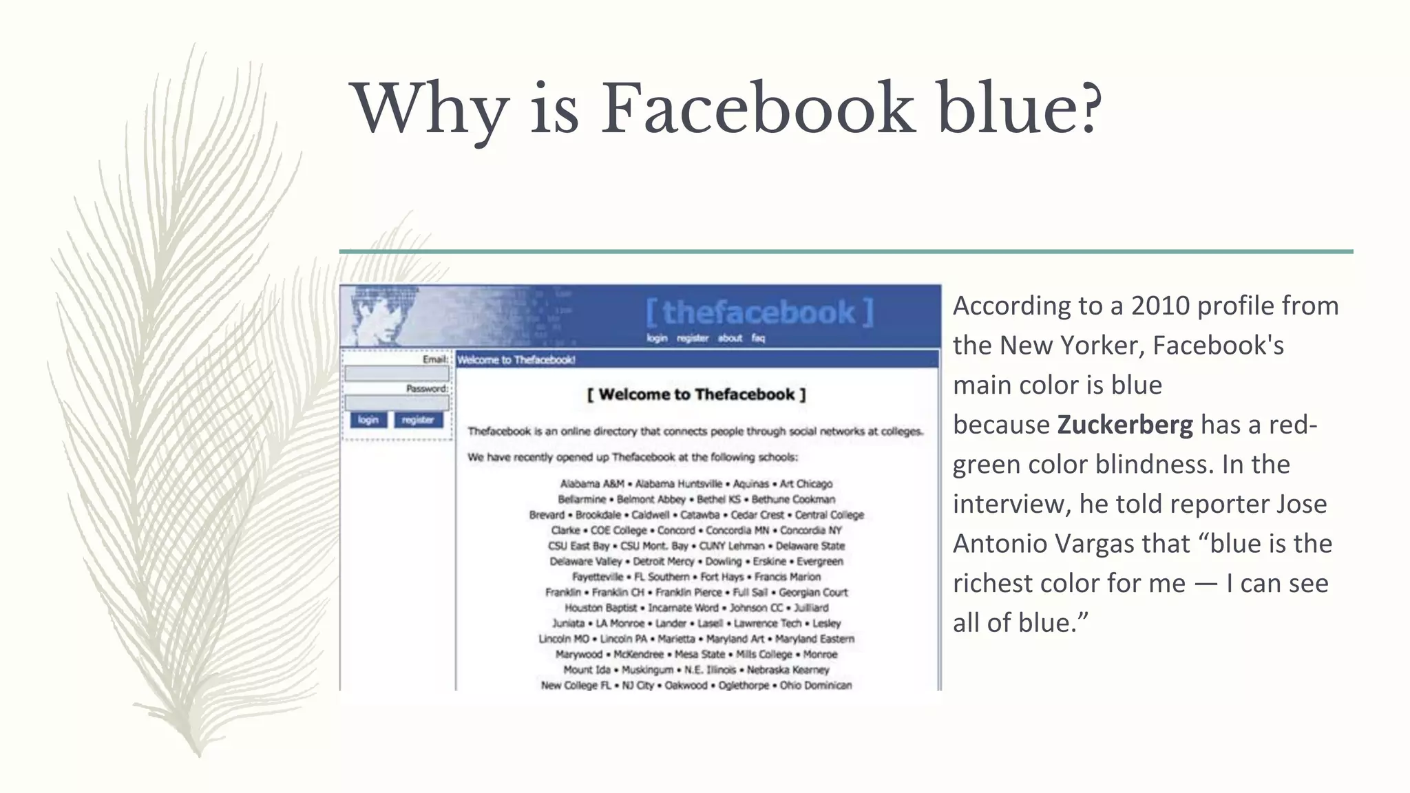 Why is Facebook blue?
According to a 2010 profile from
the New Yorker, Facebook's
main color is blue
because Zuckerberg has a red-
green color blindness. In the
interview, he told reporter Jose
Antonio Vargas that “blue is the
richest color for me — I can see
all of blue.”
 