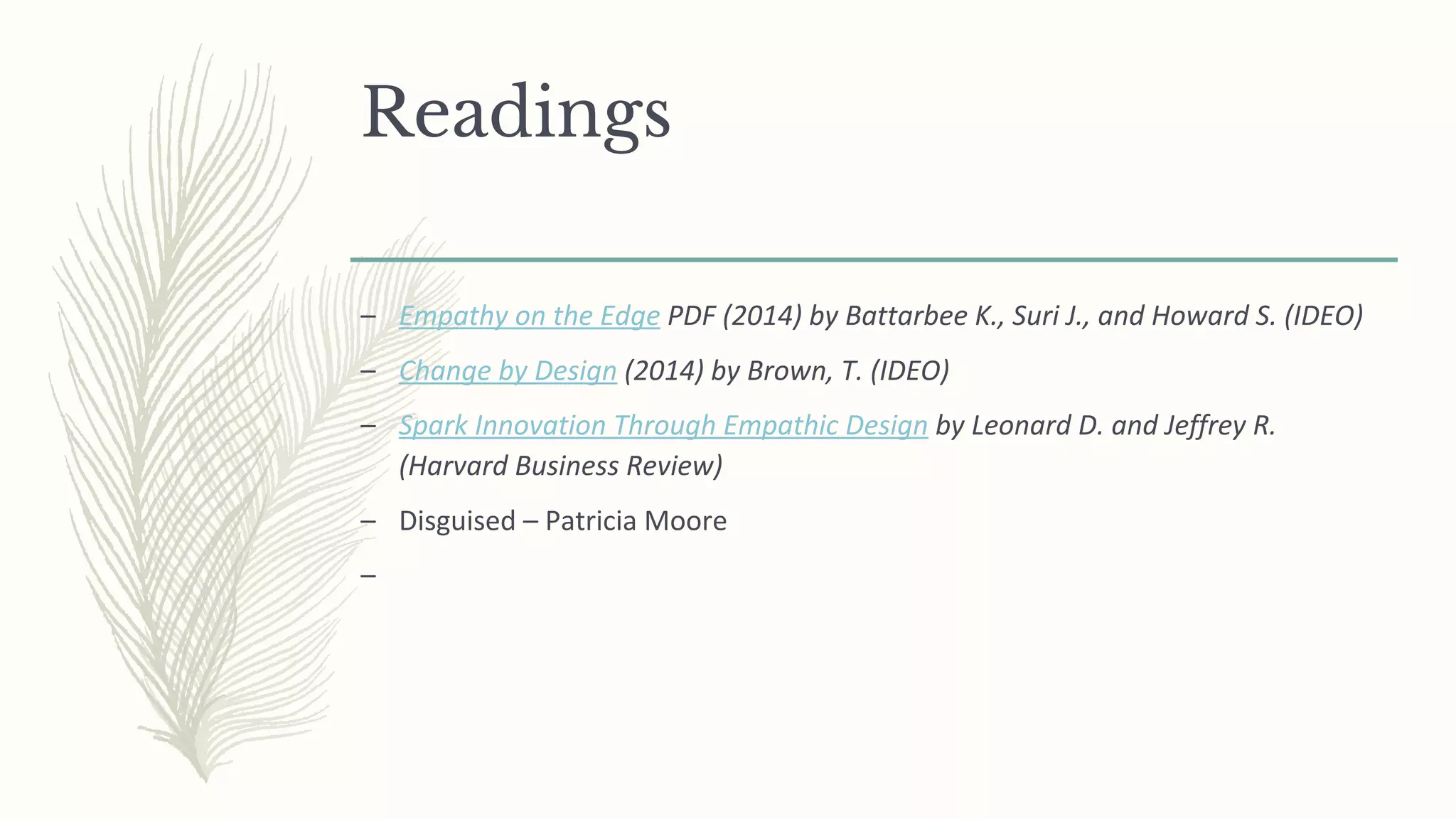 Readings
– Empathy on the Edge PDF (2014) by Battarbee K., Suri J., and Howard S. (IDEO)
– Change by Design (2014) by Brown, T. (IDEO)
– Spark Innovation Through Empathic Design by Leonard D. and Jeffrey R.
(Harvard Business Review)
– Disguised – Patricia Moore
–
 