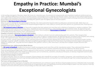 Empathy in Practice: Mumbai’s
Exceptional Gynecologists
In the bustling metropolis of Mumbai, where life moves at a relentless pace, the presence of compassionate and empathetic healthcare professionals can
make a significant difference in the lives of countless women. Gynecological care is a delicate and intimate matter, requiring not only medical expertise but
also a deep understanding of the emotional and psychological aspects of women’s health. Mumbai is fortunate to have a thriving community of exceptional
gynecologists who embody this philosophy, providing their patients with the highest level of care and support.
Defining the Best Gynecologist in Mumbai
When it comes to seeking the best gynecologist in Mumbai, the criteria extend far beyond medical qualifications and technical skills. While these are
undoubtedly essential, the true measure of an exceptional gynecologist lies in their ability to connect with their patients on a profound level, fostering trust,
empathy, and a sense of security.
The IVF treatment center in Mumbai are those who recognize that their patients are more than just a collection of symptoms or medical conditions. They
understand that every woman has a unique story, shaped by her personal experiences, cultural background, and emotional needs. By approaching each
patient with genuine compassion and a willingness to truly listen, these exceptional Gynecologists in kandivali create an environment where women feel
comfortable sharing their concerns, fears, and aspirations.
Empathy in Practice: Cultivating Trust and Understanding
One of the hallmarks of Best gynecologists in Kandivali is their ability to cultivate trust and understanding with their patients. They recognize that
gynecological issues can be deeply personal and often carry a layer of stigma or embarrassment. By approaching each consultation with empathy and creating
a safe, non-judgmental space, these gynecologists help alleviate their patients’ anxieties and encourage open and honest communication.
For many women, visiting a gynecologist can be a daunting experience, especially when dealing with sensitive issues such as reproductive health, fertility
challenges, or gender-specific conditions. Mumbai’s exceptional gynecologists understand the importance of providing emotional support and guidance, in
addition to medical care. They take the time to address their patients’ concerns, offer reassurance, and help them navigate complex decisions with
confidence.
Comprehensive Care: Addressing the Whole Woman
The IVF center in Kandivali recognize that women’s health encompasses much more than just the reproductive system. They understand that physical,
emotional, and psychological well-being are interconnected, and they strive to provide comprehensive care that addresses the whole woman.
These exceptional gynecologists take a holistic approach to their practice, considering factors such as lifestyle, stress levels, mental health, and overall well-
being. They collaborate with other healthcare professionals, such as nutritionists, counselors, and physical therapists, to develop integrated treatment plans
that promote overall wellness and quality of life.
Exceptional Gynecologists in Action
Throughout Mumbai, there are numerous examples of gynecologists who embody the principles of empathy, compassion, and comprehensive care. These
exceptional professionals have built long-standing relationships with their patients, earning their trust and loyalty through their unwavering dedication and
commitment to excellence.
The Future of Gynecological Care in Mumbai
As awareness about the importance of empathy and comprehensive care continues to grow, the future of gynecological practice in Mumbai looks increasingly
promising. More and more healthcare professionals are recognizing the value of integrating emotional and psychological support into their practice, fostering
a deeper connection with their patients and providing care that truly makes a difference.
 