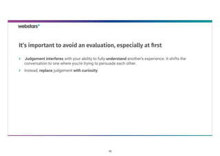 Judgement interferes with your ability to fully understand another’s experience. It shifts the
conversation to one where you’re trying to persuade each other.
Instead, replace judgement with curiosity.
It’s important to avoid an evaluation, especially at ﬁrst
10
 