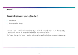 Paraphrase. 
Summarise the ladder.
Exercise: adopt a controversial opinion that you utterly do not understand or are disgusted by.
Then practice walking up and down their ladder with the tools above.
Don’t try to change their mind — your job is to simply empathise (without necessarily agreeing). 
Demonstrate your understanding
16
 