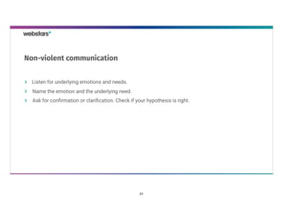 Listen for underlying emotions and needs.
Name the emotion and the underlying need. 
Ask for conﬁrmation or clariﬁcation. Check if your hypothesis is right.
Non-violent communication
21
 
