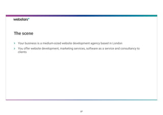 Your business is a medium-sized website development agency based in London
You offer website development, marketing services, software as a service and consultancy to
clients
The scene
27
 
