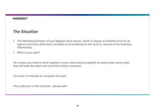 The Marketing Director of your biggest client leaves, which is always a turbulent time for an
agency and more often than not leads to re-tendering for the work or closure of the business
relationship.
What is your plan?
As a team, you need to work together in your roles and put together an action plan action plan
that will keep the client and one that involves everyone.
You have 15 minutes to complete this plan.
*Any unknown in this exercise - please ask*
The Situation
28
 