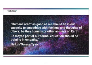 “Humans aren't as good as we should be in our
capacity to empathise with feelings and thoughts of
others, be they humans or other animals on Earth.
So maybe part of our formal education should be
training in empathy.”
Neil de’Grasse Tyson
3
 