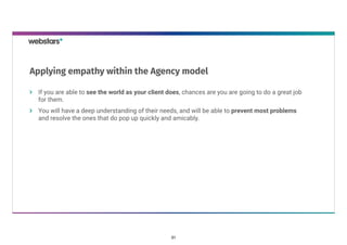 If you are able to see the world as your client does, chances are you are going to do a great job
for them.
You will have a deep understanding of their needs, and will be able to prevent most problems
and resolve the ones that do pop up quickly and amicably.   
Applying empathy within the Agency model
31
 
