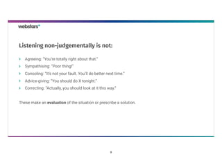 Agreeing: “You’re totally right about that.”
Sympathising: “Poor thing!”
Consoling: “It’s not your fault. You’ll do better next time.”
Advice-giving: “You should do X tonight.”
Correcting: “Actually, you should look at it this way.”
These make an evaluation of the situation or prescribe a solution.
Listening non-judgementally is not:
9
 