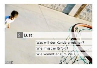 6 Lust
                                    Was will der Kunde erreichen?
                                    Wie misst er Erfolg?
                                    Wie kommt er zum Ziel?
Wengistrasse 7
8004 Zürich
T +41 44 585 39 20                                                  16
info@konzeptwerkstatt.ch
www.konzeptwerkstatt.ch
 