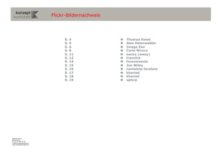 Flickr-Bildernachweis




                                S.   4                Thomas Hawk
                                S.   5                Alex Osterwalder
                                S.   6                Image Zen
                                S.   8                Carlo Nicora
                                S.   11               ewixx (away)
                                S.   12               tranchis
                                S.   14               foreversouls
                                S.   15               Jon Wiley
                                S.   16               nameless faceless
                                S.   17               kharied
                                S.   18               kharied
                                S.   19               splorp




Wengistrasse 7
8004 Zürich
T +41 44 585 39 20
info@konzeptwerkstatt.ch
www.konzeptwerkstatt.ch
 
