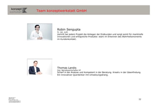 Team konzeptwerkstatt GmbH




                                     Robin Sengupta
                                     lic. oec. publ.
                                     Vertritt bei jedem Projekt die Anliegen der Endkunden und sorgt somit für marktreife
                                     Innovationen und erfolgreiche Produkte: stark im Erkennen des Wahrheitsmoments
                                     im Kundenkontakt.




                                     Thomas Landis
                                     Dipl. Betriebswirtschafter HF
                                     Scharf in der Analyse und Kompetent in der Beratung. Kreativ in der Ideenfindung.
                                     Ein innovativer Querdenker mit Umsetzungsdrang.




Wengistrasse 7
8004 Zürich
T +41 44 585 39 20                                                                                                  22
info@konzeptwerkstatt.ch
www.konzeptwerkstatt.ch
 