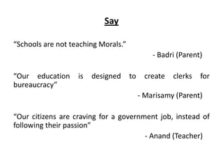 Say
“Schools are not teaching Morals.”
- Badri (Parent)
“Our education is designed to create clerks for
bureaucracy”
- Marisamy (Parent)
“Our citizens are craving for a government job, instead of
following their passion”
- Anand (Teacher)
 
