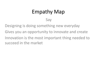 Empathy Map
Say
Designing is doing something new everyday
Gives you an opportunity to innovate and create
Innovation is the most important thing needed to
succeed in the market
 
