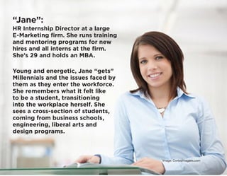 “Jane”:
HR Internship Director at a large
E-Marketing firm. She runs training
and mentoring programs for new
hires and all interns at the firm.
She’s 29 and holds an MBA.
Young and energetic, Jane “gets”
Millennials and the issues faced by
them as they enter the workforce.
She remembers what it felt like
to be a student, transitioning
into the workplace herself. She
sees a cross-section of students,
coming from business schools,
engineering, liberal arts and
design programs.
Image: Corbisimagaes.com
 