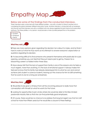 Empathy Map
Below are some of the findings from the conducted interviews.
Three interviews were conducted with three different profiles – one with a student (a friend’s brother) who is
considering the options between different education routes. Another interview is conducted with an employer,
and the last and final interview was with a confidant who has always regretted his past choice for his education
pathway. The three profiles, in my opinion, would provide a more rounded perspective on the problem.
S = Student
E = Employer
F = Friend
-------------------------------------------------------------------------------------------------------------------------------------
What they said:
S:There are many opinions given regarding the decision he is about to make, and he finds it
hard to work out what he truly wants as he attempts to answer everyone’s expectation or
questions regarding his decision.
E: It is becoming difficult to find someone who presents themselves enthusiastically for a job
opening, sometimes you can feel that they just need a job to get by. Passion for a
blossoming career is a faded notion these days.
F: Have always felt that the lack of support from family is one of the reasons why he feels so
much regrets, more than anything, it is the lack of emotional support. It always makes him
feel sad to know that his family had already stereotyped him to what he can and cannot
achieve (arts student vs science student), leaving out the chance for him to fulfil something
that he wants to do for a living (an embalmer).
-------------------------------------------------------------------------------------------------------------------------------------
What they think:
S: Would like to be given a timeout from all the oncoming pressure to really have that
conversation with himself on what he wants for the future.
E: Looking for opportunities to join circles where she would be able to find like-minded
passionate industry folks so that she can find potentially good employees.
F: Of course, there would be no chance to re-address that long lost regret now that he’s left
school for more than fifteen years but he would like a closure to these feelings.
-------------------------------------------------------------------------------------------------------------------------------------
Empathy
 
