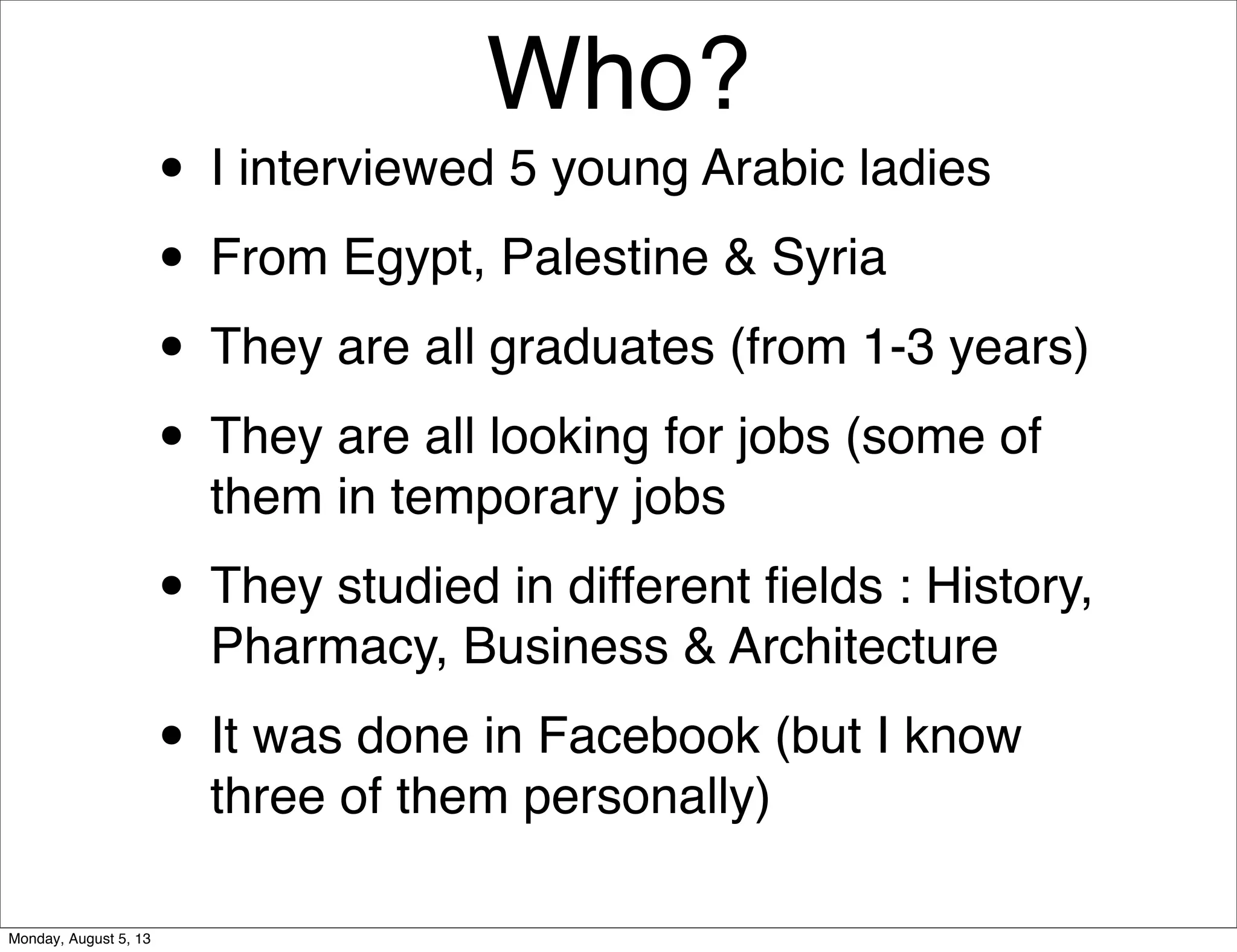 Who?
• I interviewed 5 young Arabic ladies
• From Egypt, Palestine & Syria
• They are all graduates (from 1-3 years)
• They are all looking for jobs (some of
them in temporary jobs
• They studied in different ﬁelds : History,
Pharmacy, Business & Architecture
• It was done in Facebook (but I know
three of them personally)
Monday, August 5, 13
 