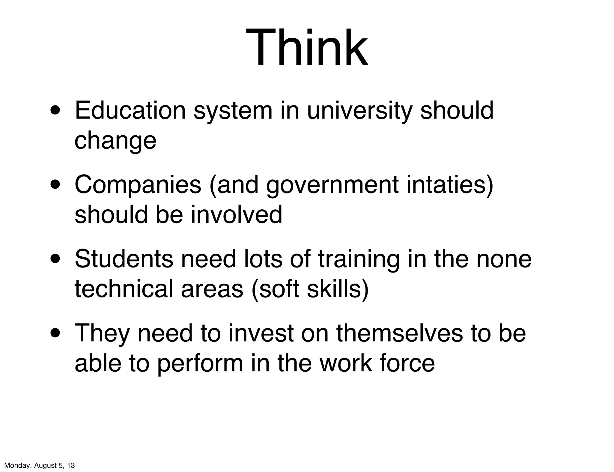 Think
• Education system in university should
change
• Companies (and government intaties)
should be involved
• Students need lots of training in the none
technical areas (soft skills)
• They need to invest on themselves to be
able to perform in the work force
Monday, August 5, 13
 