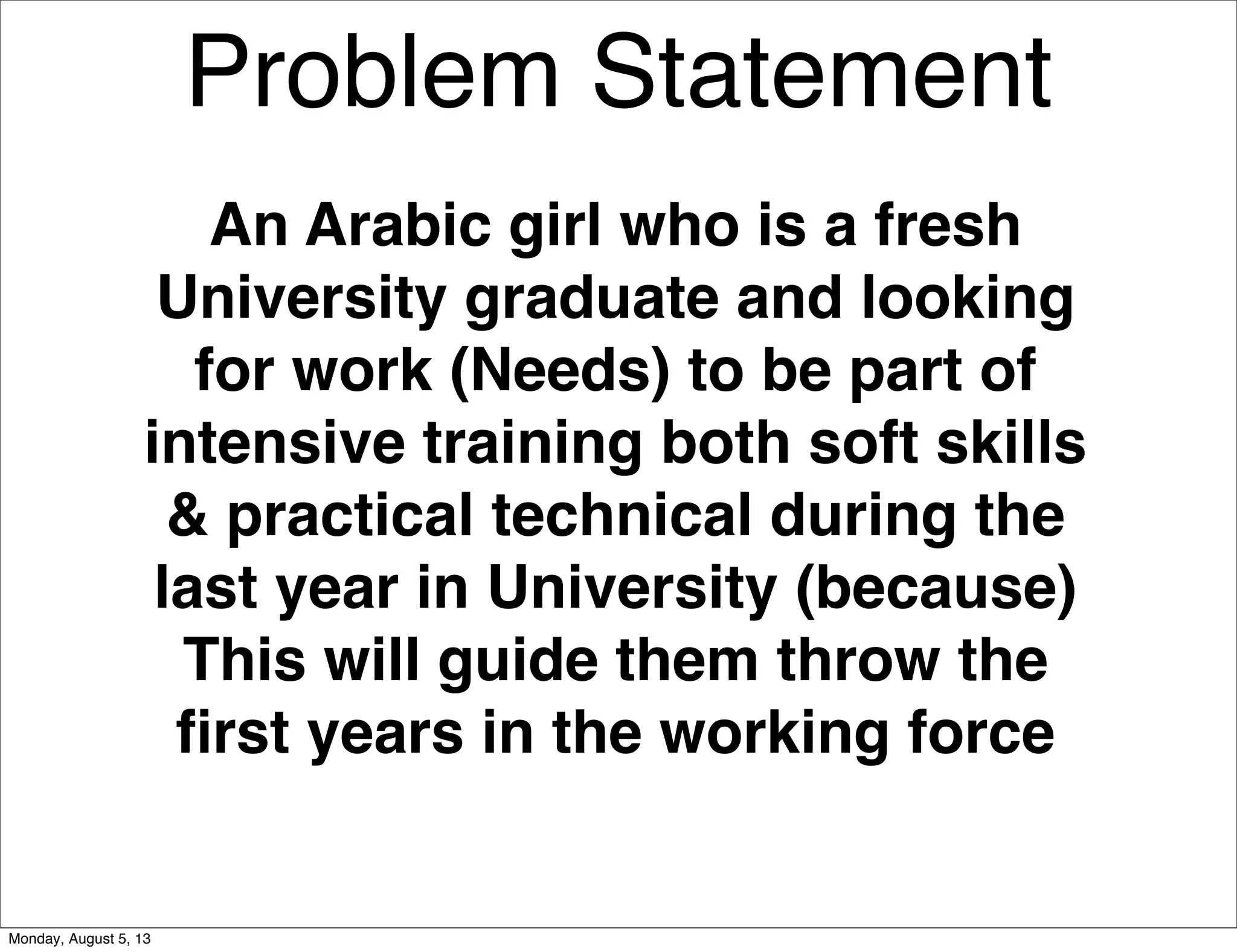Problem Statement
An Arabic girl who is a fresh
University graduate and looking
for work (Needs) to be part of
intensive training both soft skills
& practical technical during the
last year in University (because)
This will guide them throw the
ﬁrst years in the working force
Monday, August 5, 13
 