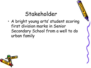 Stakeholder
? A bright young arts student scoring
first division marks in Senior
Secondary School from a well to do
urban family
 