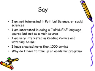 Say
? I am not interested in Political Science, or social
sciences
? I am interested in doing a JAPANESE language
course but not as a main course
? I am very interested in Reading Comics and
watching Anime
? I have created more than 1000 comics
? Why do I have to take up an academic program?
 