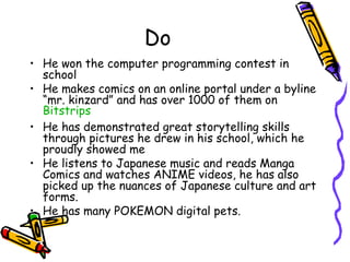 Do
? He won the computer programming contest in
school
? He makes comics on an online portal under a byline
mr. kinzard and has over 1000 of them on
Bitstrips
? He has demonstrated great storytelling skills
through pictures he drew in his school, which he
proudly showed me
? He listens to Japanese music and reads Manga
Comics and watches ANIME videos, he has also
picked up the nuances of Japanese culture and art
forms.
? He has many POKEMON digital pets.
 