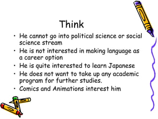 Think
? He cannot go into political science or social
science stream
? He is not interested in making language as
a career option
? He is quite interested to learn Japanese
? He does not want to take up any academic
program for further studies.
? Comics and Animations interest him
 